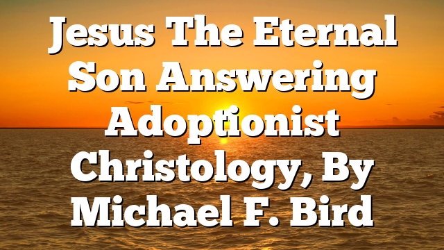 Jesus The Eternal Son  Answering Adoptionist Christology, By Michael F. Bird